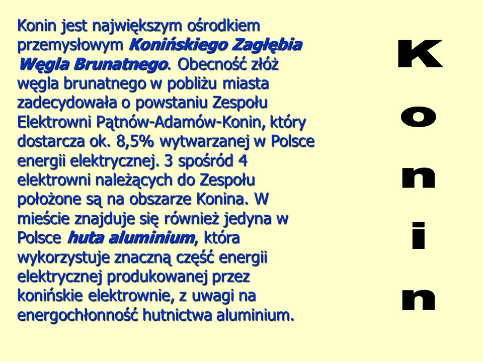 Konin jest największym ośrodkiem przemysłowym Konińskiego Zagłębia Węgla Brunatnego. Obecność złóż węgla brunatnego w pobliżu miasta zadecydowała o powstaniu Zespołu Elektrowni Pątnów-Adamów-Konin, który dostarcza ok. 8,5% wytwarzanej w Polsce energii elektrycznej. 3 spośród 4 elektrowni należących do Zespołu położone są na obszarze Konina. W mieście znajduje się również jedyna w Polsce huta aluminium, która wykorzystuje znaczną część energii elektrycznej produkowanej przez konińskie elektrownie, z uwagi na energochłonność hutnictwa aluminium.