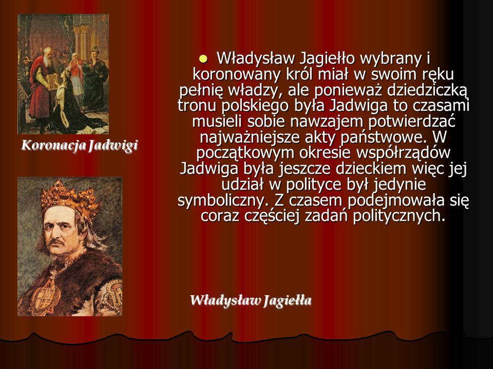 Władysław Jagiełło wybrany i koronowany król miał w swoim ręku pełnię władzy, ale ponieważ dziedziczką tronu polskiego była Jadwiga to czasami musieli sobie nawzajem potwierdzać najważniejsze akty państwowe. W początkowym okresie współrządów Jadwiga była jeszcze dzieckiem więc jej udział w polityce był jedynie symboliczny. Z czasem podejmowała się coraz częściej zadań politycznych.