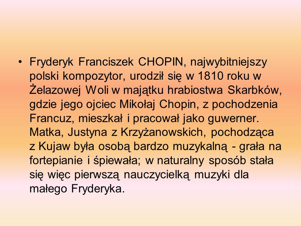 Fryderyk Franciszek CHOPIN, najwybitniejszy polski kompozytor, urodził się w 1810 roku w Żelazowej Woli w majątku hrabiostwa Skarbków, gdzie jego ojciec Mikołaj Chopin, z pochodzenia Francuz, mieszkał i pracował jako guwerner.