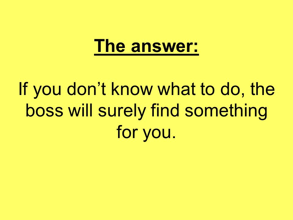 The answer: If you don’t know what to do, the boss will surely find something for you.