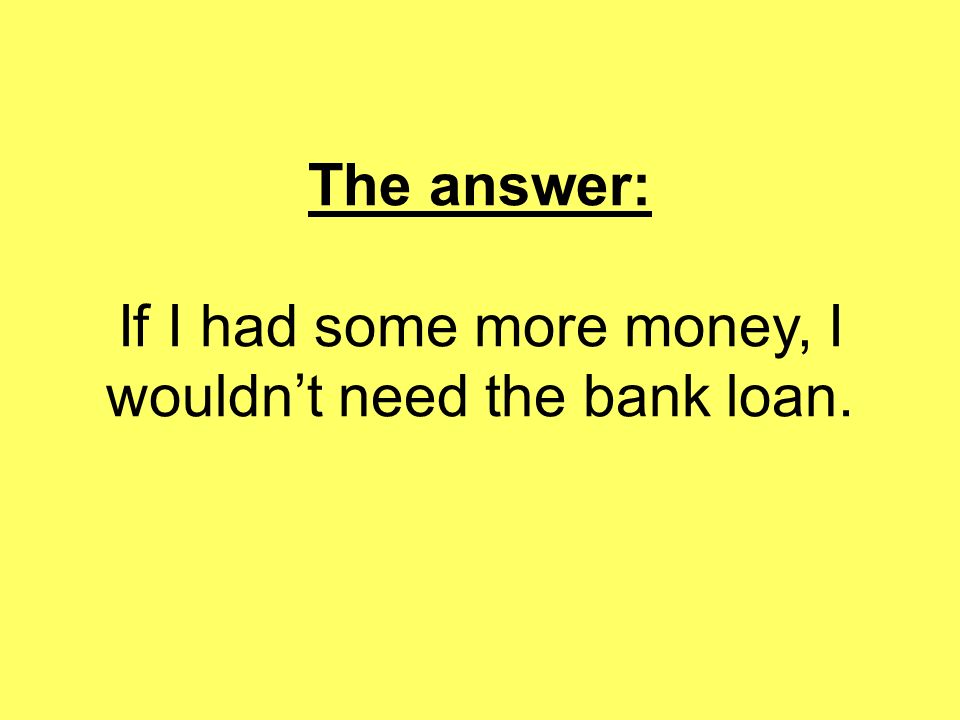 The answer: If I had some more money, I wouldn’t need the bank loan.