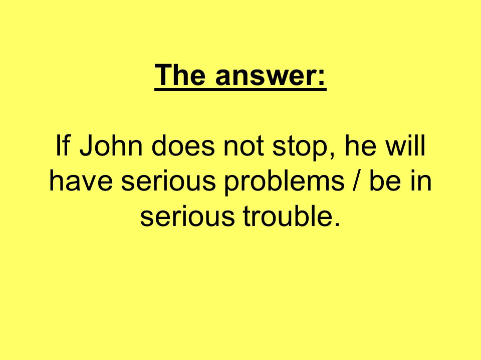 The answer: If John does not stop, he will have serious problems / be in serious trouble.