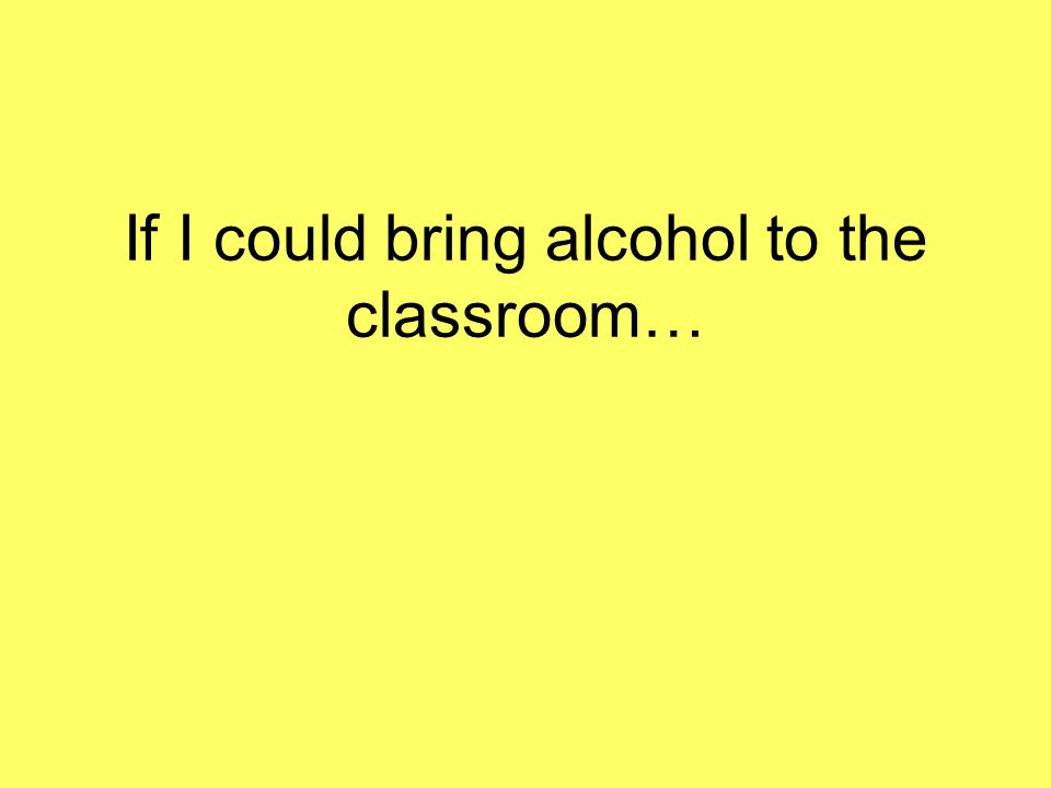 If I could bring alcohol to the classroom…