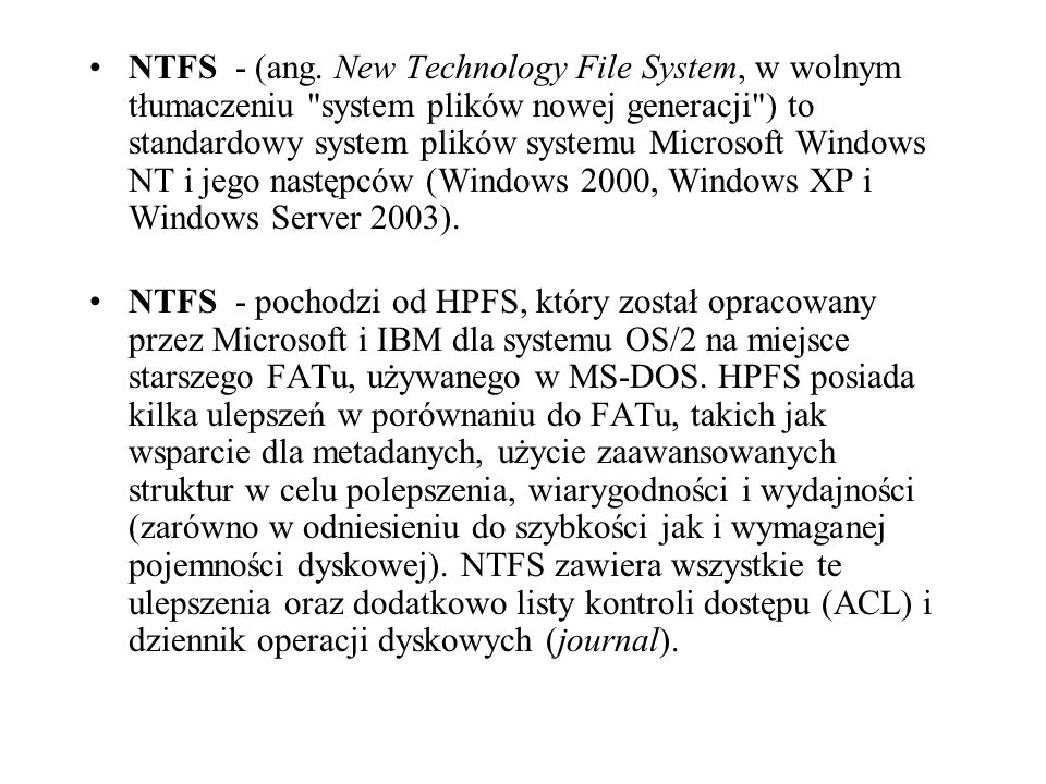 NTFS - (ang. New Technology File System, w wolnym tłumaczeniu system plików nowej generacji ) to standardowy system plików systemu Microsoft Windows NT i jego następców (Windows 2000, Windows XP i Windows Server 2003).