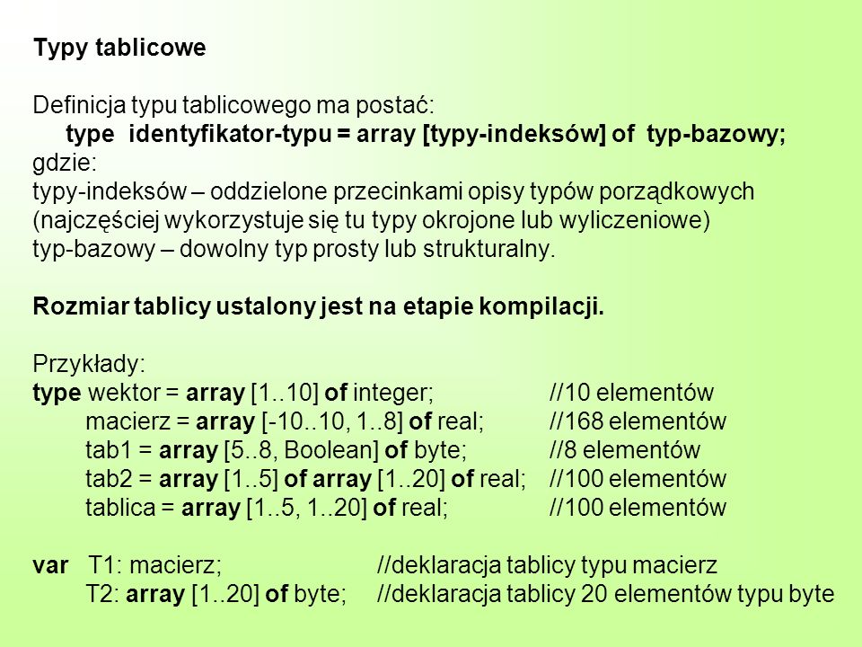 Typy tablicowe Definicja typu tablicowego ma postać: type identyfikator-typu = array [typy-indeksów] of typ-bazowy; gdzie: typy-indeksów – oddzielone przecinkami opisy typów porządkowych (najczęściej wykorzystuje się tu typy okrojone lub wyliczeniowe) typ-bazowy – dowolny typ prosty lub strukturalny.