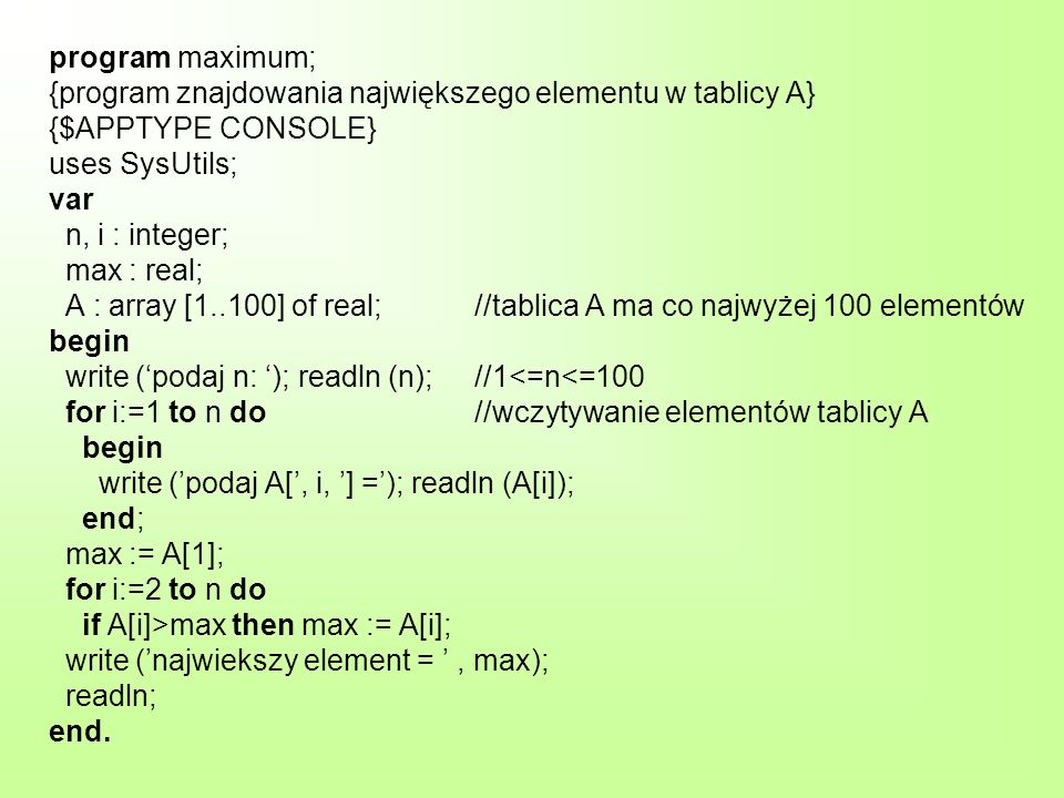 program maximum; {program znajdowania największego elementu w tablicy A} {$APPTYPE CONSOLE} uses SysUtils; var n, i : integer; max : real; A : array [1..100] of real; //tablica A ma co najwyżej 100 elementów begin write (‘podaj n: ‘); readln (n); //1<=n<=100 for i:=1 to n do //wczytywanie elementów tablicy A begin write (’podaj A[’, i, ’] =’); readln (A[i]); end; max := A[1]; for i:=2 to n do if A[i]>max then max := A[i]; write (’najwiekszy element = ’ , max); readln; end.