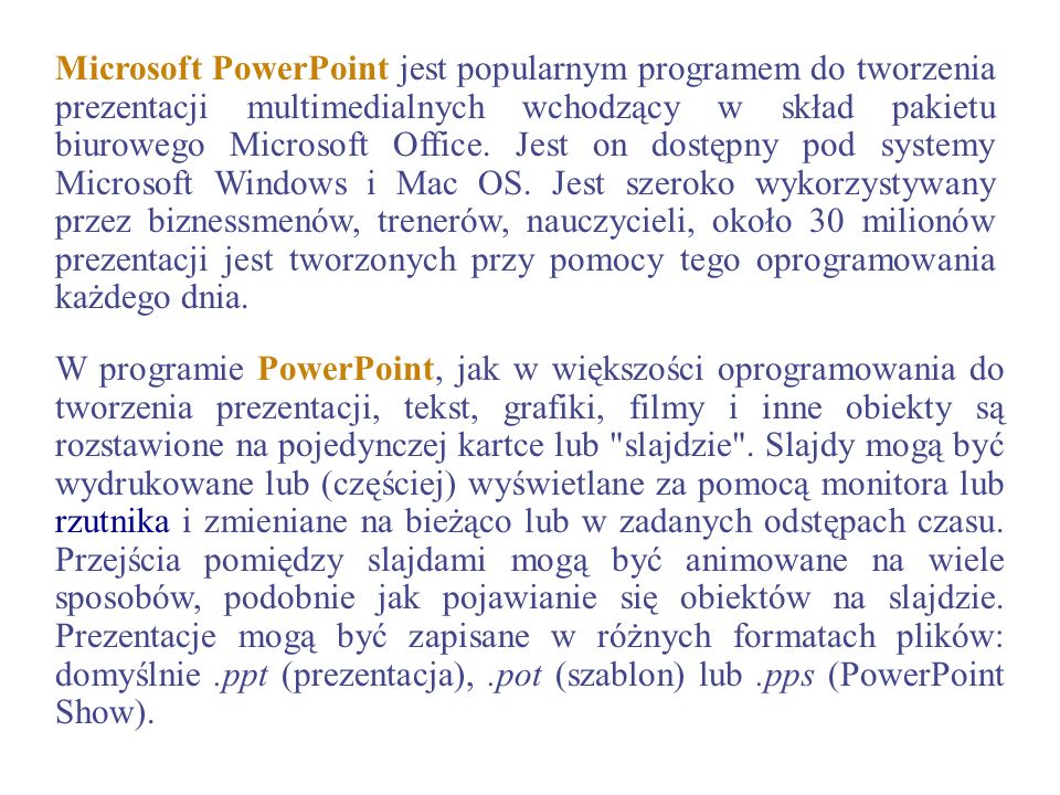Microsoft PowerPoint jest popularnym programem do tworzenia prezentacji multimedialnych wchodzący w skład pakietu biurowego Microsoft Office. Jest on dostępny pod systemy Microsoft Windows i Mac OS. Jest szeroko wykorzystywany przez biznessmenów, trenerów, nauczycieli, około 30 milionów prezentacji jest tworzonych przy pomocy tego oprogramowania każdego dnia.