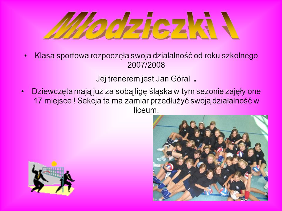 Młodziczki I Klasa sportowa rozpoczęła swoja działalność od roku szkolnego 2007/2008 Jej trenerem jest Jan Góral .