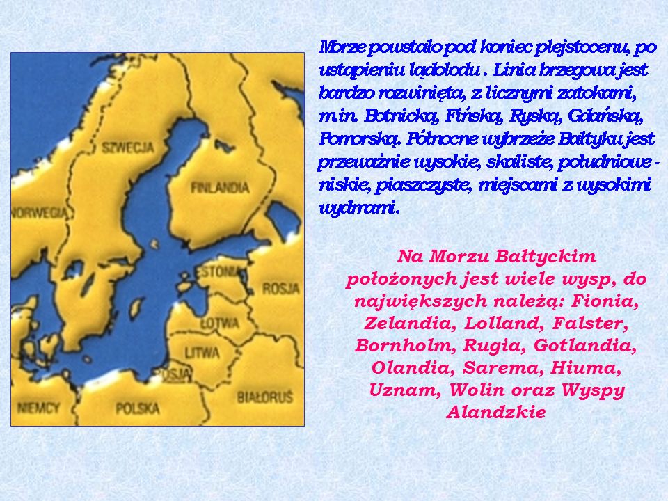 Na Morzu Bałtyckim położonych jest wiele wysp, do największych należą: Fionia, Zelandia, Lolland, Falster, Bornholm, Rugia, Gotlandia, Olandia, Sarema, Hiuma, Uznam, Wolin oraz Wyspy Alandzkie
