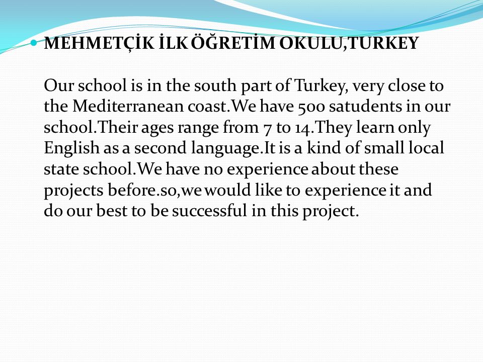 MEHMETÇİK İLK ÖĞRETİM OKULU,TURKEY Our school is in the south part of Turkey, very close to the Mediterranean coast.We have 500 satudents in our school.Their ages range from 7 to 14.They learn only English as a second language.It is a kind of small local state school.We have no experience about these projects before.so,we would like to experience it and do our best to be successful in this project.