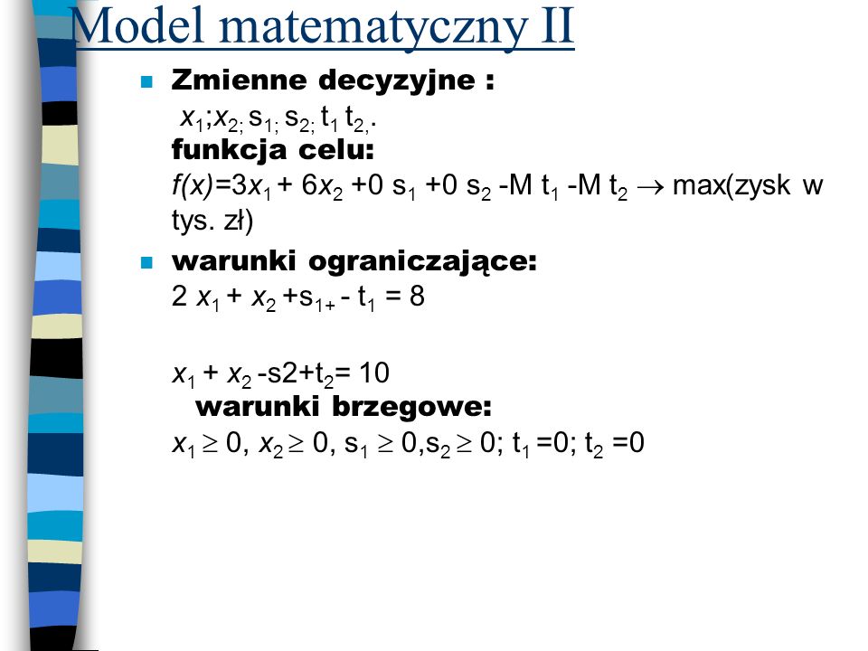 Model matematyczny II Zmienne decyzyjne : x1;x2; s1; s2; t1 t2,. funkcja celu: f(x)=3x1 + 6x2 +0 s1 +0 s2 -M t1 -M t2  max(zysk w tys. zł)