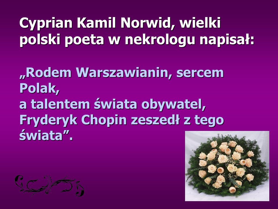 Cyprian Kamil Norwid, wielki polski poeta w nekrologu napisał: „Rodem Warszawianin, sercem Polak, a talentem świata obywatel, Fryderyk Chopin zeszedł z tego świata .