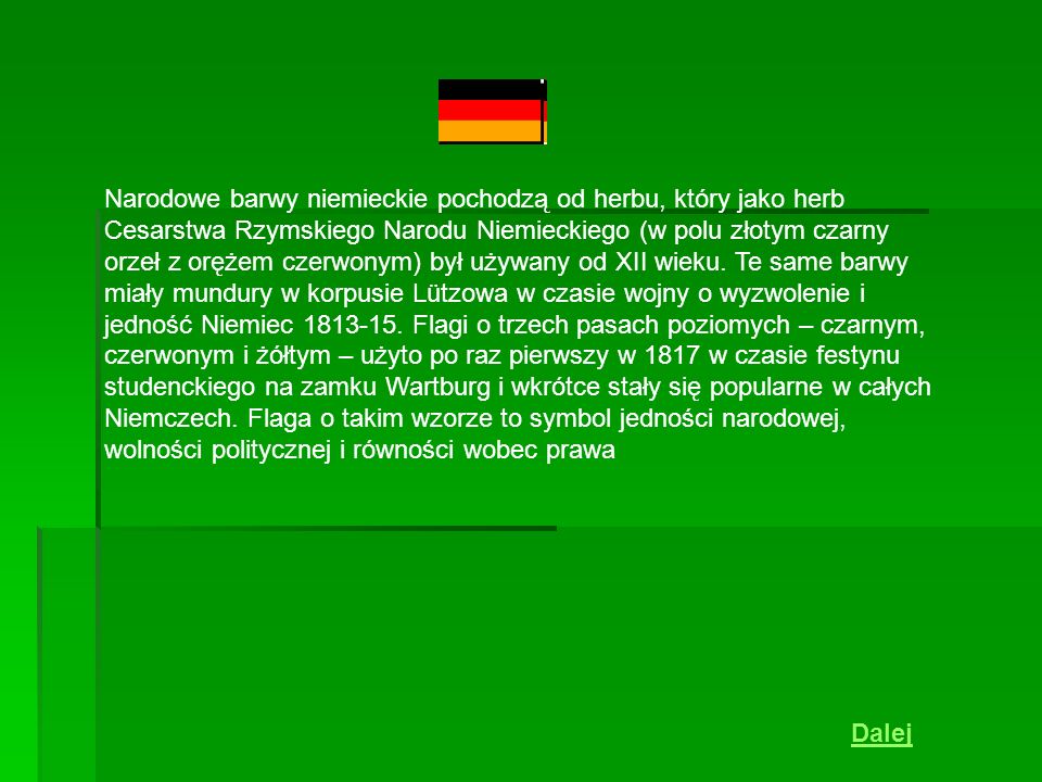 Narodowe barwy niemieckie pochodzą od herbu, który jako herb Cesarstwa Rzymskiego Narodu Niemieckiego (w polu złotym czarny orzeł z orężem czerwonym) był używany od XII wieku. Te same barwy miały mundury w korpusie Lützowa w czasie wojny o wyzwolenie i jedność Niemiec Flagi o trzech pasach poziomych – czarnym, czerwonym i żółtym – użyto po raz pierwszy w 1817 w czasie festynu studenckiego na zamku Wartburg i wkrótce stały się popularne w całych Niemczech. Flaga o takim wzorze to symbol jedności narodowej, wolności politycznej i równości wobec prawa
