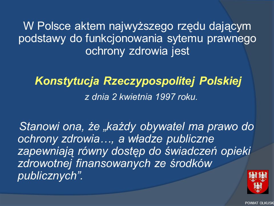 W Polsce aktem najwyższego rzędu dającym podstawy do funkcjonowania sytemu prawnego ochrony zdrowia jest Konstytucja Rzeczypospolitej Polskiej z dnia 2 kwietnia 1997 roku. Stanowi ona, że „każdy obywatel ma prawo do ochrony zdrowia…, a władze publiczne zapewniają równy dostęp do świadczeń opieki zdrowotnej finansowanych ze środków publicznych .