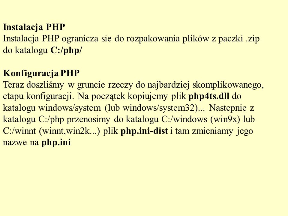 Instalacja PHP Instalacja PHP ogranicza sie do rozpakowania plików z paczki .zip do katalogu C:/php/ Konfiguracja PHP Teraz doszliśmy w gruncie rzeczy do najbardziej skomplikowanego, etapu konfiguracji.