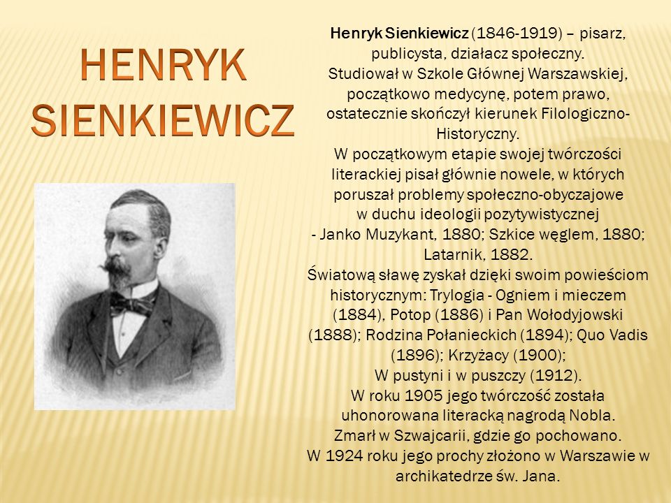 Henryk Sienkiewicz ( ) – pisarz, publicysta, działacz społeczny. Studiował w Szkole Głównej Warszawskiej, początkowo medycynę, potem prawo, ostatecznie skończył kierunek Filologiczno-Historyczny. W początkowym etapie swojej twórczości literackiej pisał głównie nowele, w których poruszał problemy społeczno-obyczajowe w duchu ideologii pozytywistycznej - Janko Muzykant, 1880; Szkice węglem, 1880; Latarnik, 1882.