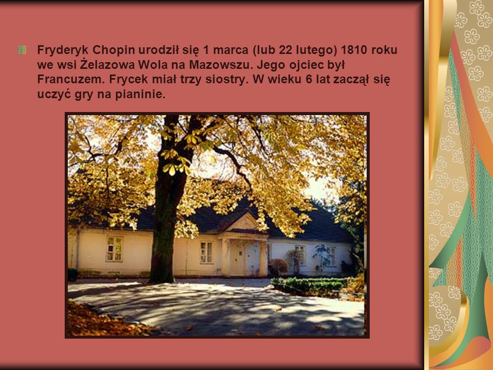 Fryderyk Chopin urodził się 1 marca (lub 22 lutego) 1810 roku we wsi Żelazowa Wola na Mazowszu.