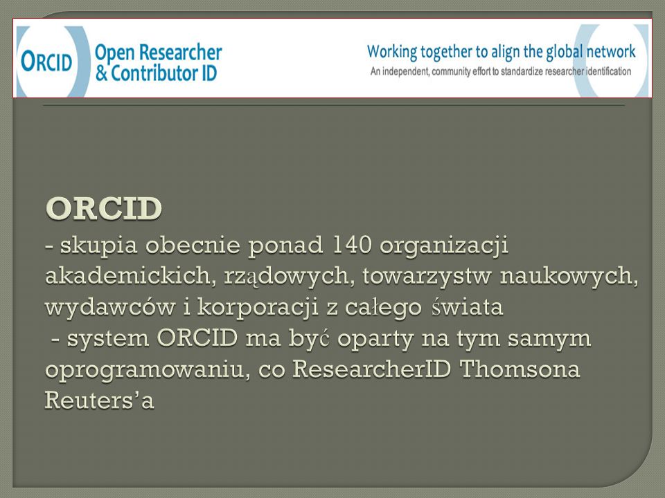 ORCID - skupia obecnie ponad 140 organizacji akademickich, rządowych, towarzystw naukowych, wydawców i korporacji z całego świata - system ORCID ma być oparty na tym samym oprogramowaniu, co ResearcherID Thomsona Reuters’a