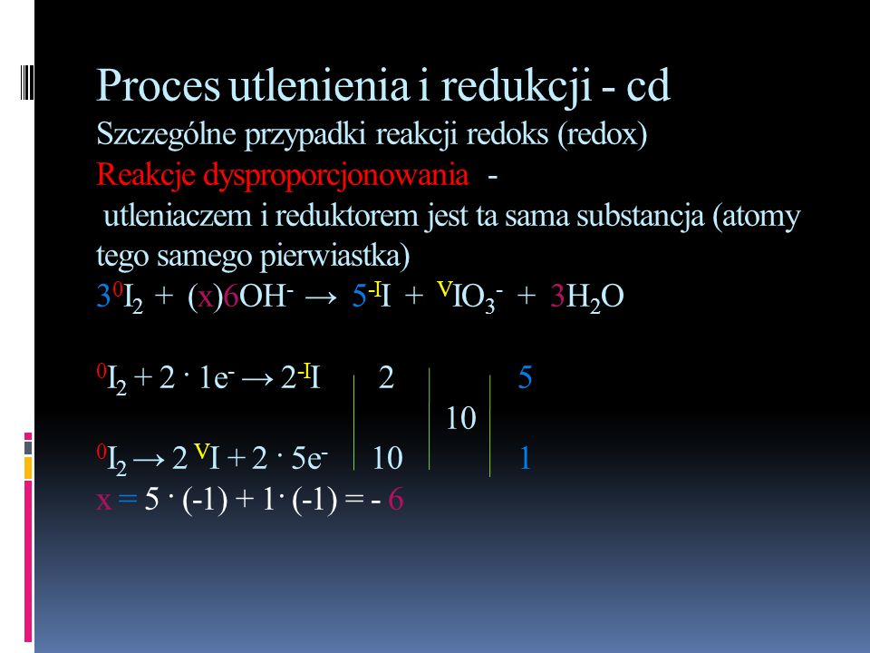 Proces utlenienia i redukcji - cd Szczególne przypadki reakcji redoks (redox) Reakcje dysproporcjonowania - utleniaczem i reduktorem jest ta sama substancja (atomy tego samego pierwiastka) 30I2 + (x)6OH- → 5-II + VIO3- + 3H2O 0I2 + 2 · 1e- → 2-II I2 → 2 VI + 2 · 5e x = 5 · (-1) + 1· (-1) = - 6