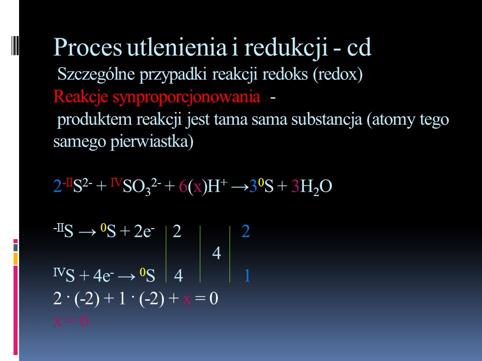 Proces utlenienia i redukcji - cd Szczególne przypadki reakcji redoks (redox) Reakcje synproporcjonowania - produktem reakcji jest tama sama substancja (atomy tego samego pierwiastka) 2-IIS2- + IVSO (x)H+ →30S + 3H2O -IIS → 0S + 2e IVS + 4e- → 0S · (-2) + 1 · (-2) + x = 0 x = 6