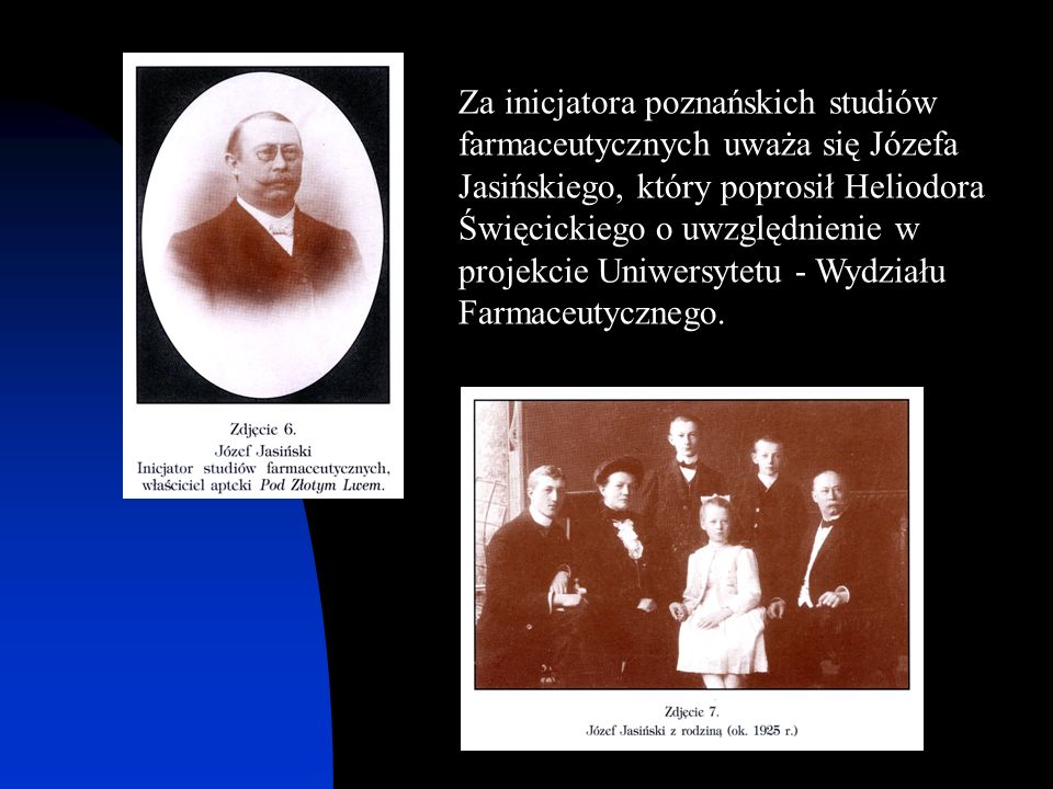 Za inicjatora poznańskich studiów farmaceutycznych uważa się Józefa Jasińskiego, który poprosił Heliodora Święcickiego o uwzględnienie w projekcie Uniwersytetu - Wydziału Farmaceutycznego.