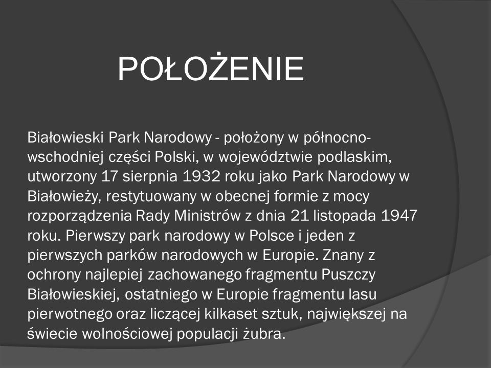 Białowieski Park Narodowy - położony w północno-wschodniej części Polski, w województwie podlaskim, utworzony 17 sierpnia 1932 roku jako Park Narodowy w Białowieży, restytuowany w obecnej formie z mocy rozporządzenia Rady Ministrów z dnia 21 listopada 1947 roku. Pierwszy park narodowy w Polsce i jeden z pierwszych parków narodowych w Europie. Znany z ochrony najlepiej zachowanego fragmentu Puszczy Białowieskiej, ostatniego w Europie fragmentu lasu pierwotnego oraz liczącej kilkaset sztuk, największej na świecie wolnościowej populacji żubra.