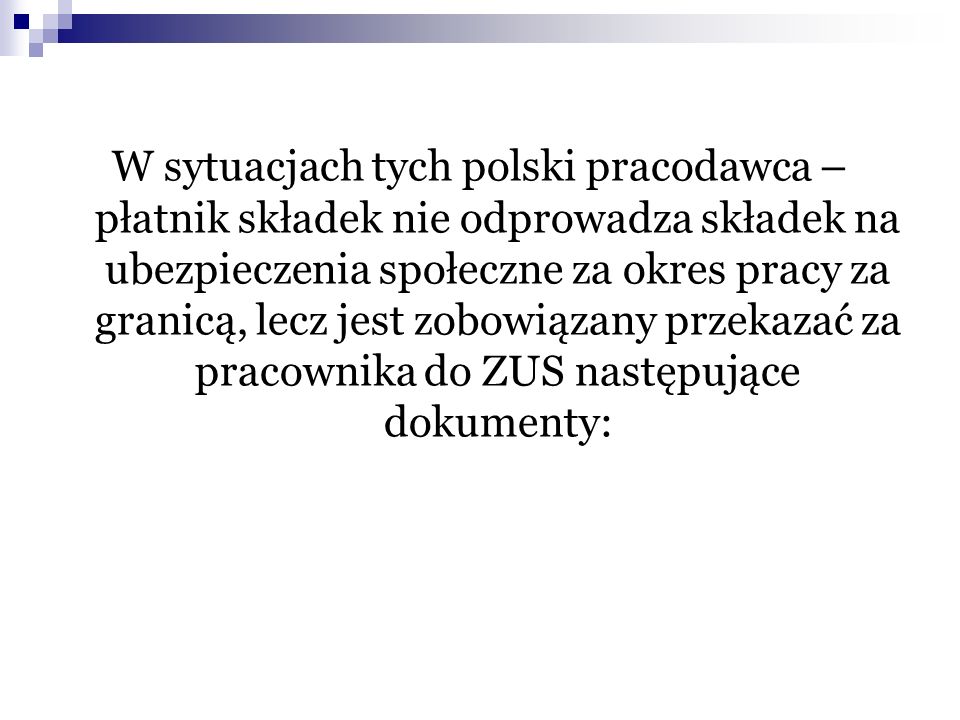 W sytuacjach tych polski pracodawca – płatnik składek nie odprowadza składek na ubezpieczenia społeczne za okres pracy za granicą, lecz jest zobowiązany przekazać za pracownika do ZUS następujące dokumenty: