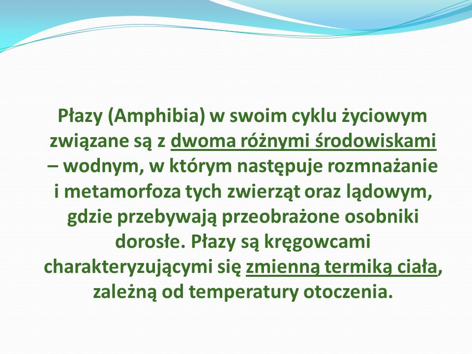 Płazy (Amphibia) w swoim cyklu życiowym związane są z dwoma różnymi środowiskami – wodnym, w którym następuje rozmnażanie i metamorfoza tych zwierząt oraz lądowym, gdzie przebywają przeobrażone osobniki dorosłe.