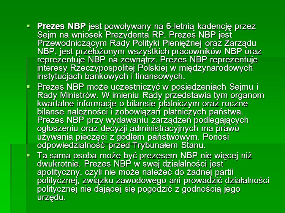 Prezes NBP jest powoływany na 6-letnią kadencję przez Sejm na wniosek Prezydenta RP. Prezes NBP jest Przewodniczącym Rady Polityki Pieniężnej oraz Zarządu NBP, jest przełożonym wszystkich pracowników NBP oraz reprezentuje NBP na zewnątrz. Prezes NBP reprezentuje interesy Rzeczypospolitej Polskiej w międzynarodowych instytucjach bankowych i finansowych.