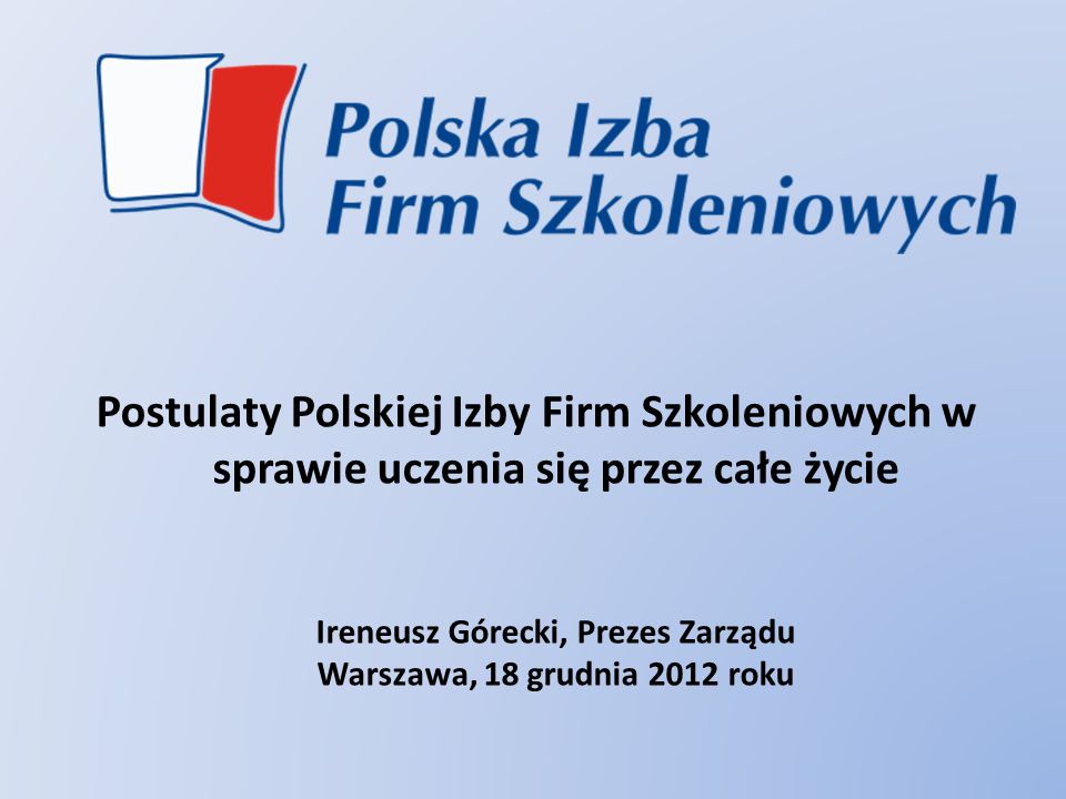 Postulaty Polskiej Izby Firm Szkoleniowych w sprawie uczenia się przez całe życie Ireneusz Górecki, Prezes Zarządu Warszawa, 18 grudnia 2012 roku