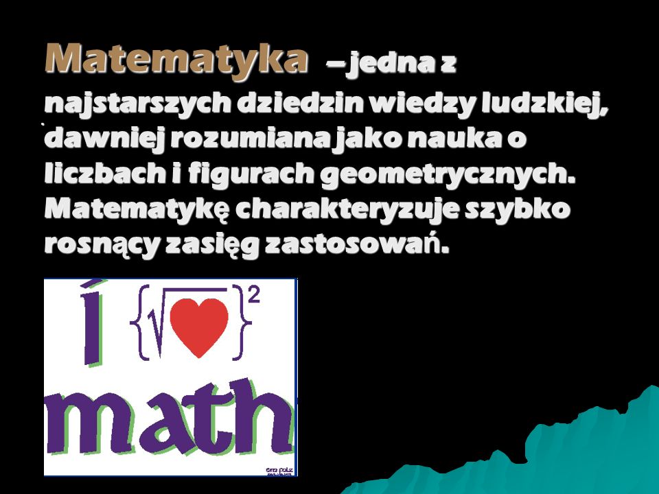Matematyka – jedna z najstarszych dziedzin wiedzy ludzkiej, dawniej rozumiana jako nauka o liczbach i figurach geometrycznych. Matematykę charakteryzuje szybko rosnący zasięg zastosowań.