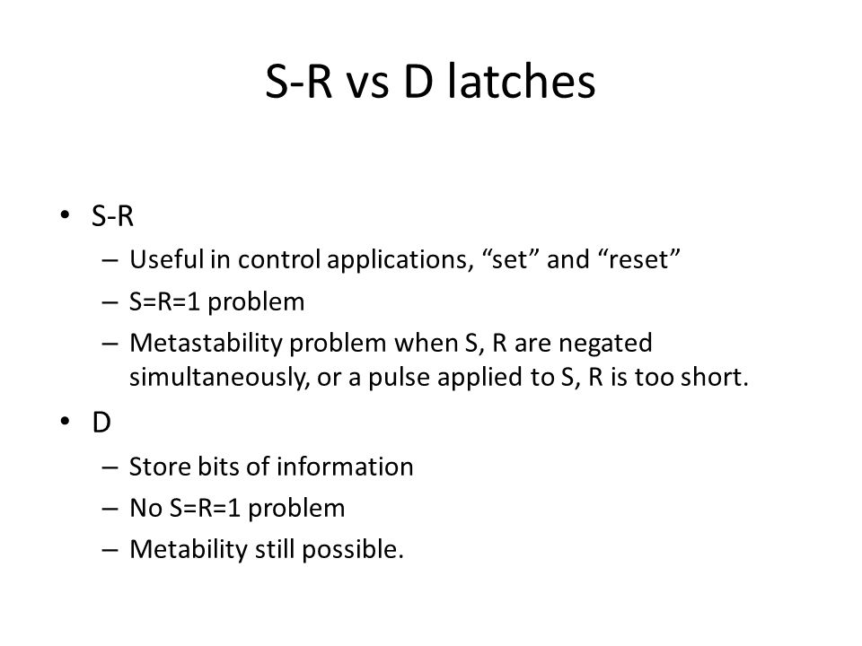 S-R vs D latches S-R. Useful in control applications, set and reset S=R=1 problem.