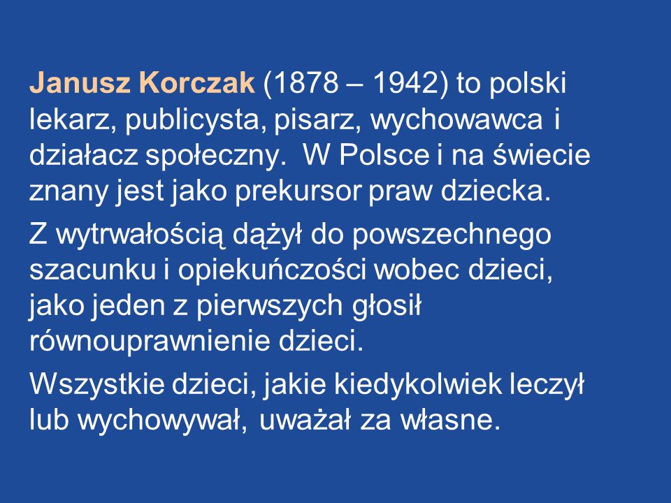Janusz Korczak (1878 – 1942) to polski lekarz, publicysta, pisarz, wychowawca i działacz społeczny. W Polsce i na świecie znany jest jako prekursor praw dziecka.