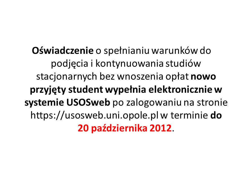 Oświadczenie o spełnianiu warunków do podjęcia i kontynuowania studiów stacjonarnych bez wnoszenia opłat nowo przyjęty student wypełnia elektronicznie w systemie USOSweb po zalogowaniu na stronie   w terminie do 20 października 2012.