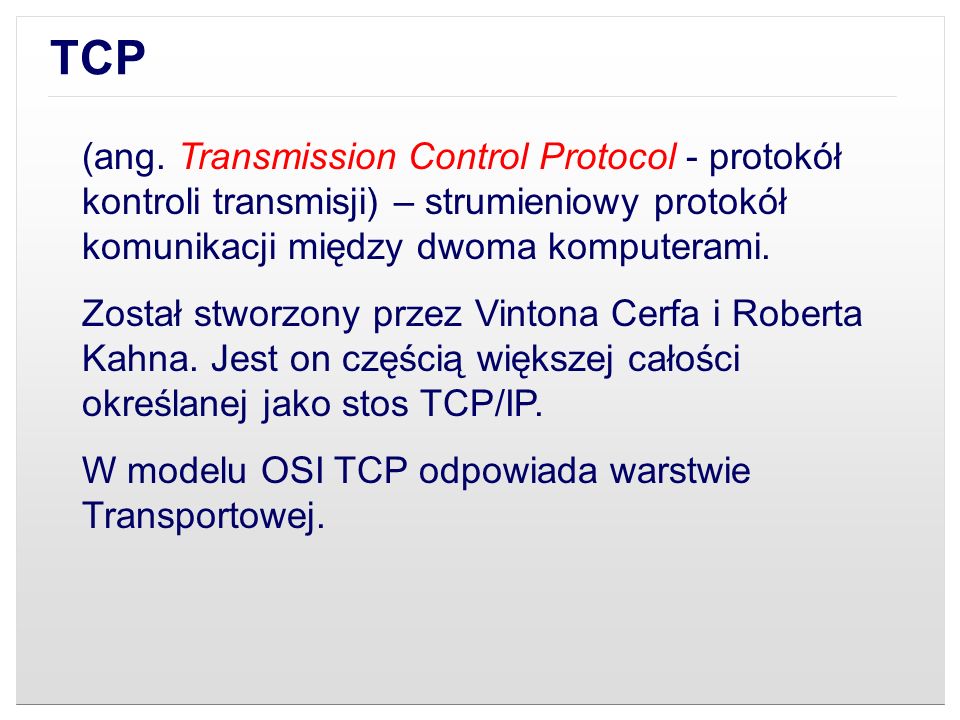 TCP (ang. Transmission Control Protocol - protokół kontroli transmisji) – strumieniowy protokół komunikacji między dwoma komputerami.