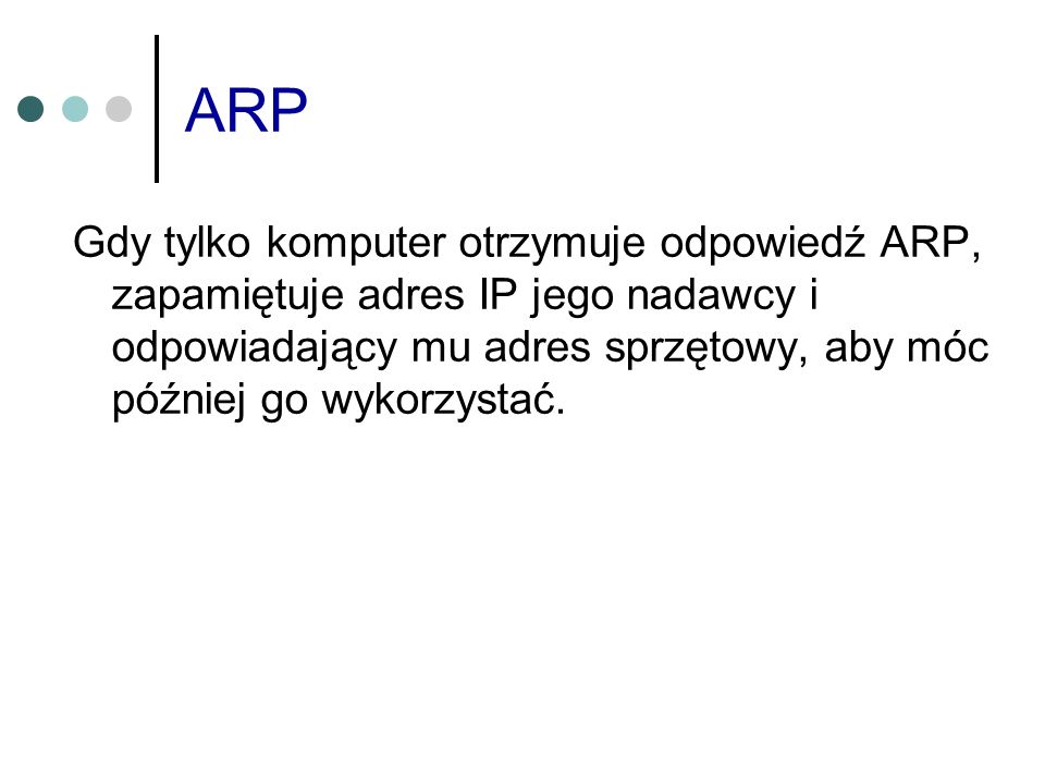 ARP Gdy tylko komputer otrzymuje odpowiedź ARP, zapamiętuje adres IP jego nadawcy i odpowiadający mu adres sprzętowy, aby móc później go wykorzystać.