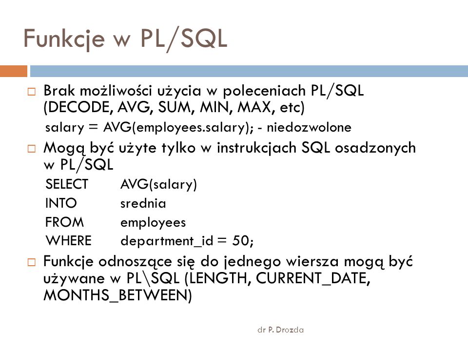 Funkcje w PL/SQL Brak możliwości użycia w poleceniach PL/SQL (DECODE, AVG, SUM, MIN, MAX, etc) salary = AVG(employees.salary); - niedozwolone.