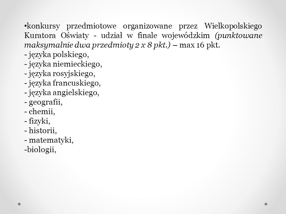 konkursy przedmiotowe organizowane przez Wielkopolskiego Kuratora Oświaty - udział w finale wojewódzkim (punktowane maksymalnie dwa przedmioty 2 x 8 pkt.) – max 16 pkt.