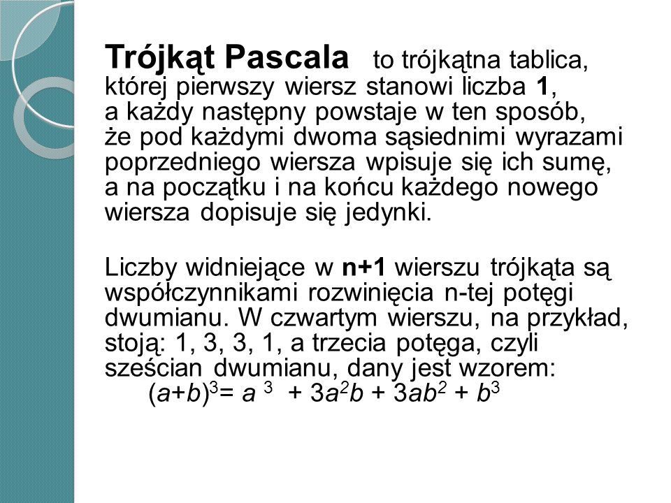 Trójkąt Pascala to trójkątna tablica, której pierwszy wiersz stanowi liczba 1, a każdy następny powstaje w ten sposób, że pod każdymi dwoma sąsiednimi wyrazami poprzedniego wiersza wpisuje się ich sumę, a na początku i na końcu każdego nowego wiersza dopisuje się jedynki.