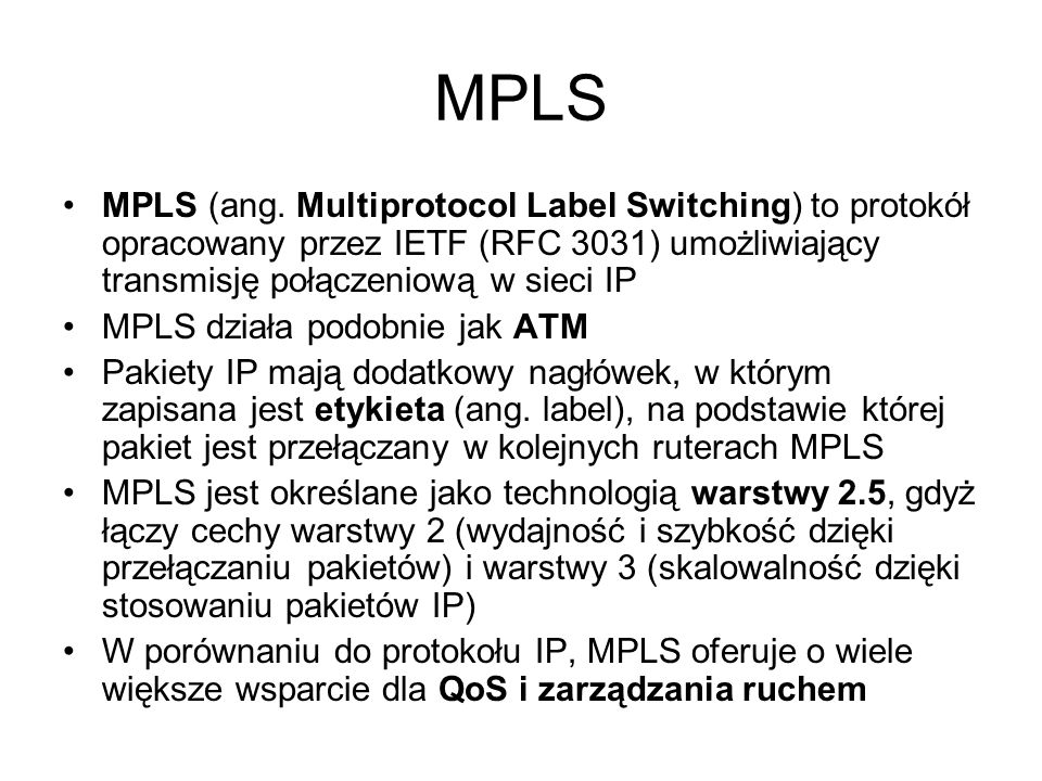 MPLS MPLS (ang. Multiprotocol Label Switching) to protokół opracowany przez IETF (RFC 3031) umożliwiający transmisję połączeniową w sieci IP.