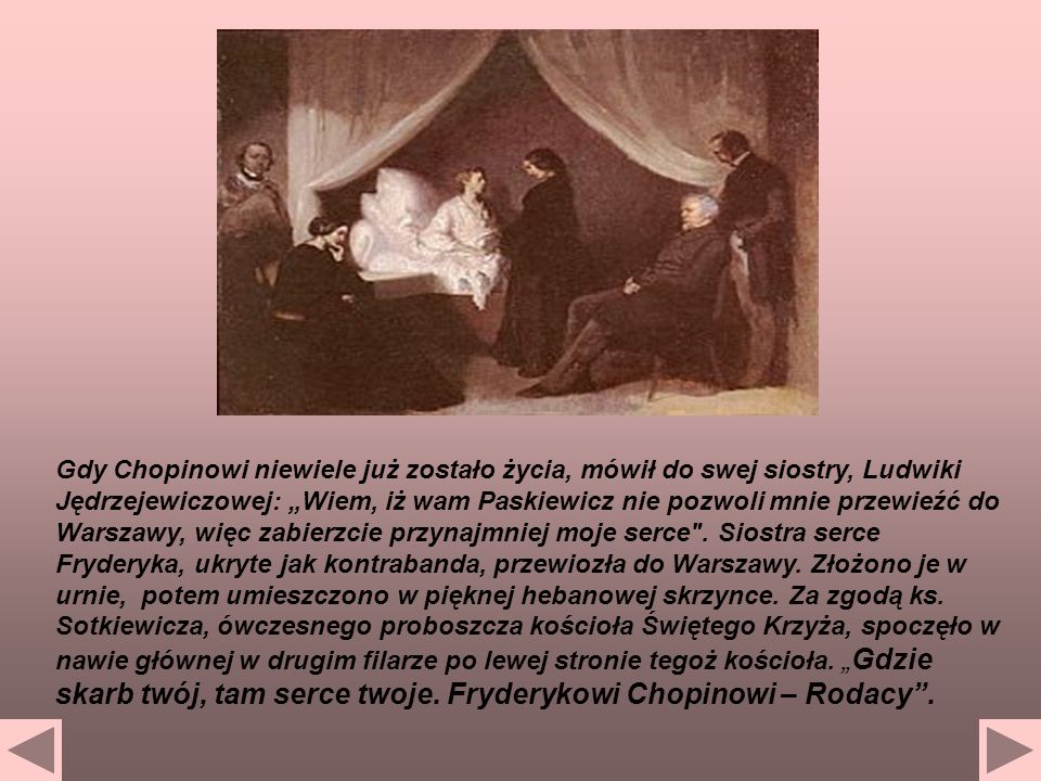 Gdy Chopinowi niewiele już zostało życia, mówił do swej siostry, Ludwiki Jędrzejewiczowej: „Wiem, iż wam Paskiewicz nie pozwoli mnie przewieźć do Warszawy, więc zabierzcie przynajmniej moje serce .