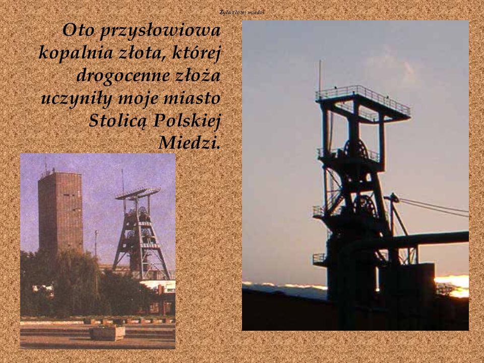 Żyła złotej miedzi Oto przysłowiowa kopalnia złota, której drogocenne złoża uczyniły moje miasto Stolicą Polskiej Miedzi.