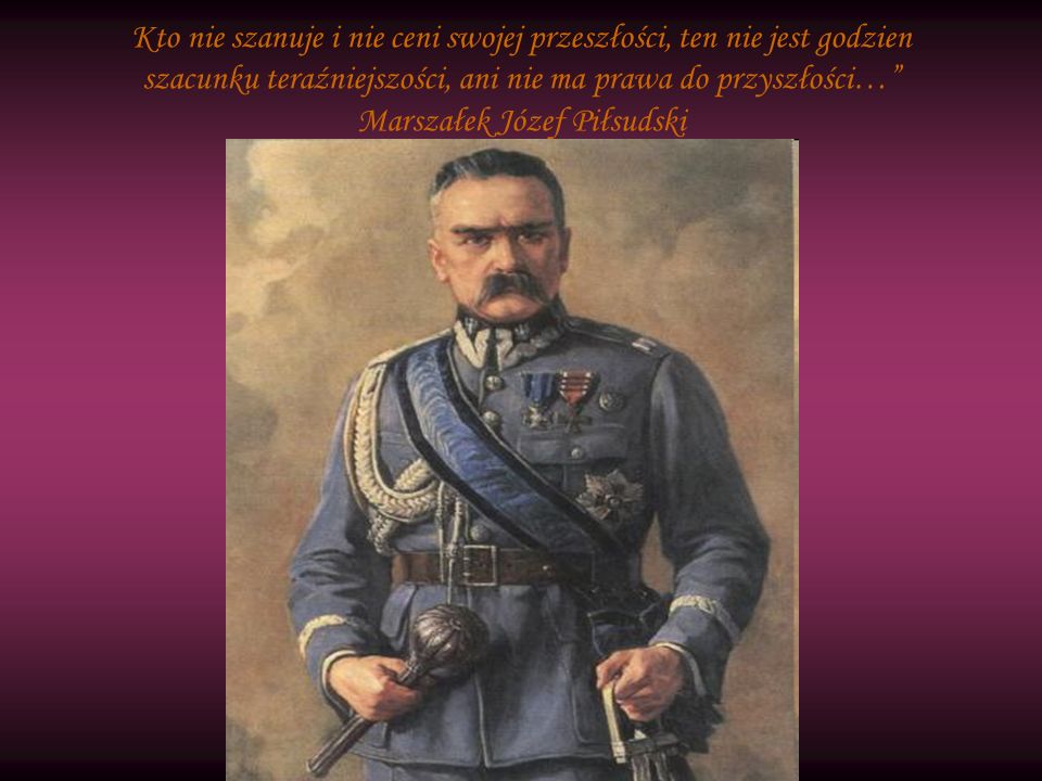 Kto nie szanuje i nie ceni swojej przeszłości, ten nie jest godzien szacunku teraźniejszości, ani nie ma prawa do przyszłości… Marszałek Józef Piłsudski