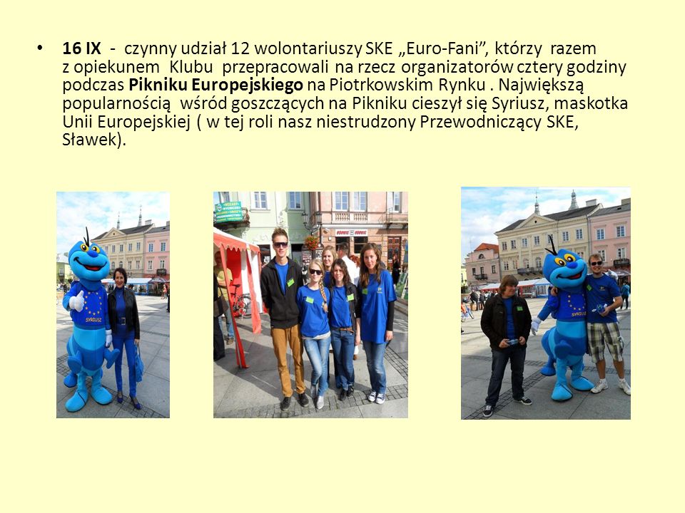 16 IX - czynny udział 12 wolontariuszy SKE „Euro-Fani , którzy razem z opiekunem Klubu przepracowali na rzecz organizatorów cztery godziny podczas Pikniku Europejskiego na Piotrkowskim Rynku .