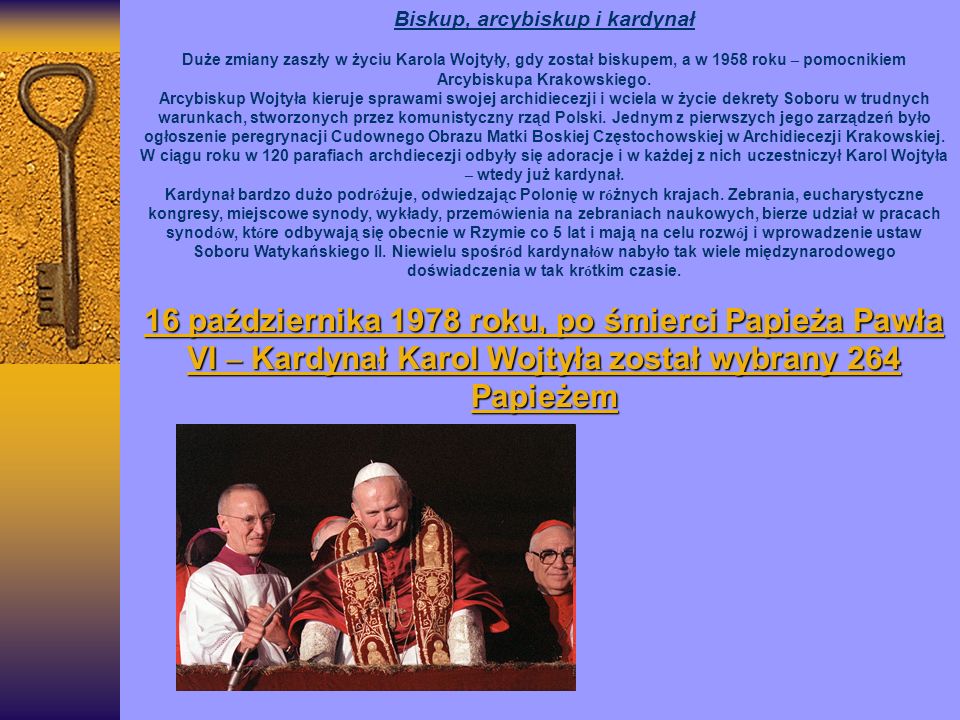Biskup, arcybiskup i kardynał Duże zmiany zaszły w życiu Karola Wojtyły, gdy został biskupem, a w 1958 roku – pomocnikiem Arcybiskupa Krakowskiego.