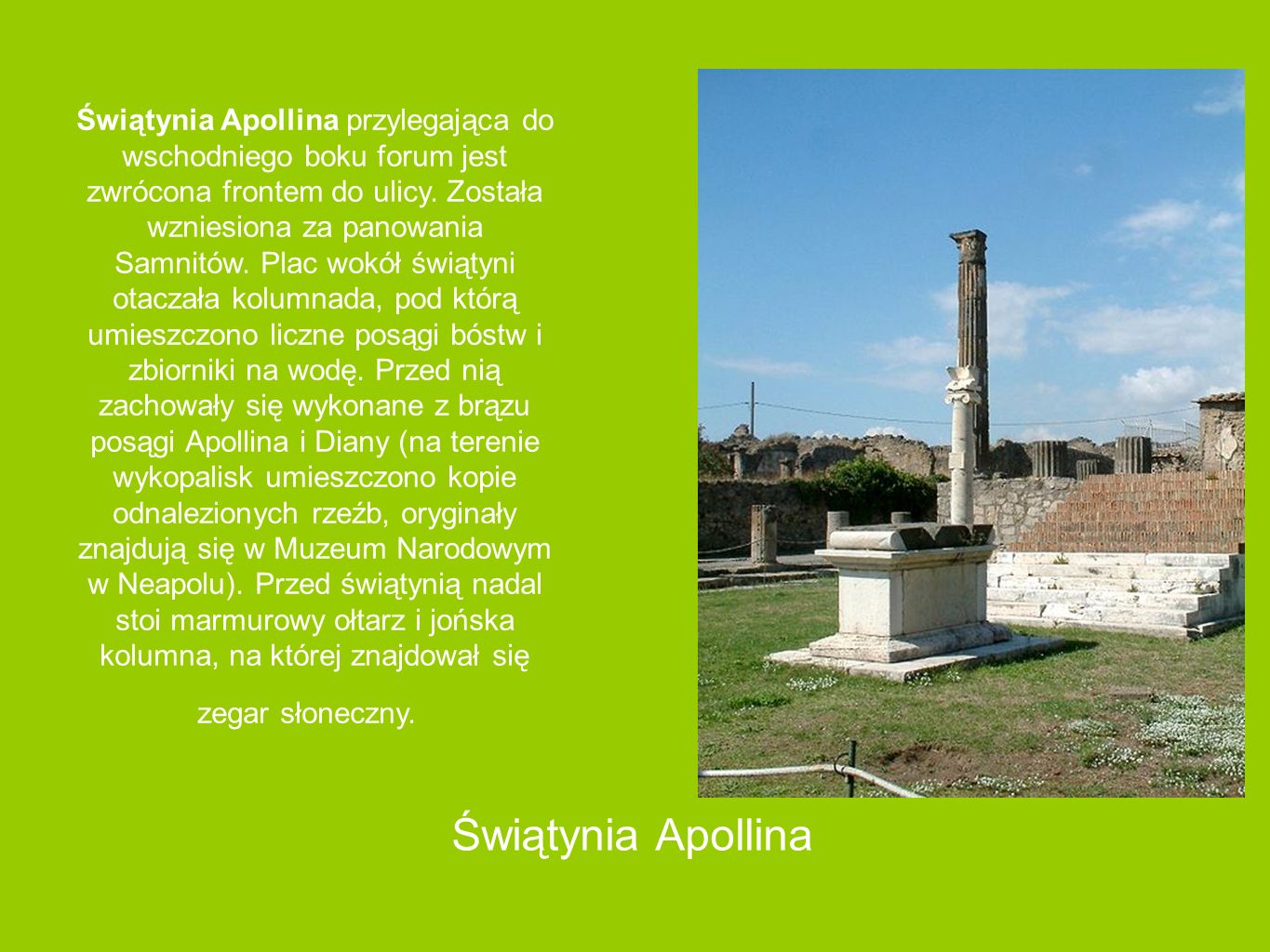 Świątynia Apollina przylegająca do wschodniego boku forum jest zwrócona frontem do ulicy. Została wzniesiona za panowania Samnitów. Plac wokół świątyni otaczała kolumnada, pod którą umieszczono liczne posągi bóstw i zbiorniki na wodę. Przed nią zachowały się wykonane z brązu posągi Apollina i Diany (na terenie wykopalisk umieszczono kopie odnalezionych rzeźb, oryginały znajdują się w Muzeum Narodowym w Neapolu). Przed świątynią nadal stoi marmurowy ołtarz i jońska kolumna, na której znajdował się zegar słoneczny.