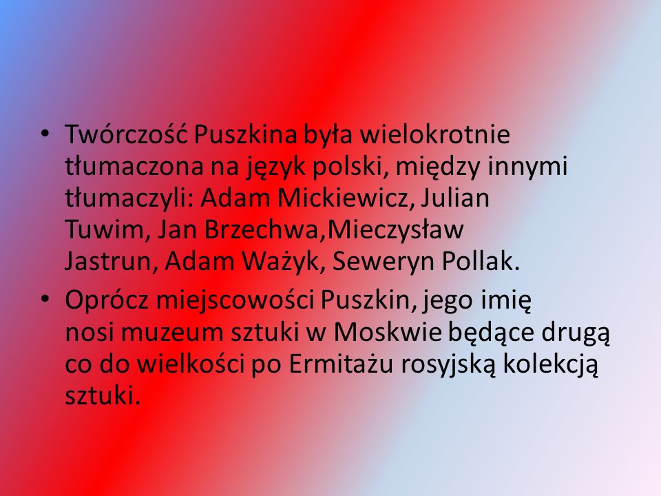 Twórczość Puszkina była wielokrotnie tłumaczona na język polski, między innymi tłumaczyli: Adam Mickiewicz, Julian Tuwim, Jan Brzechwa,Mieczysław Jastrun, Adam Ważyk, Seweryn Pollak.