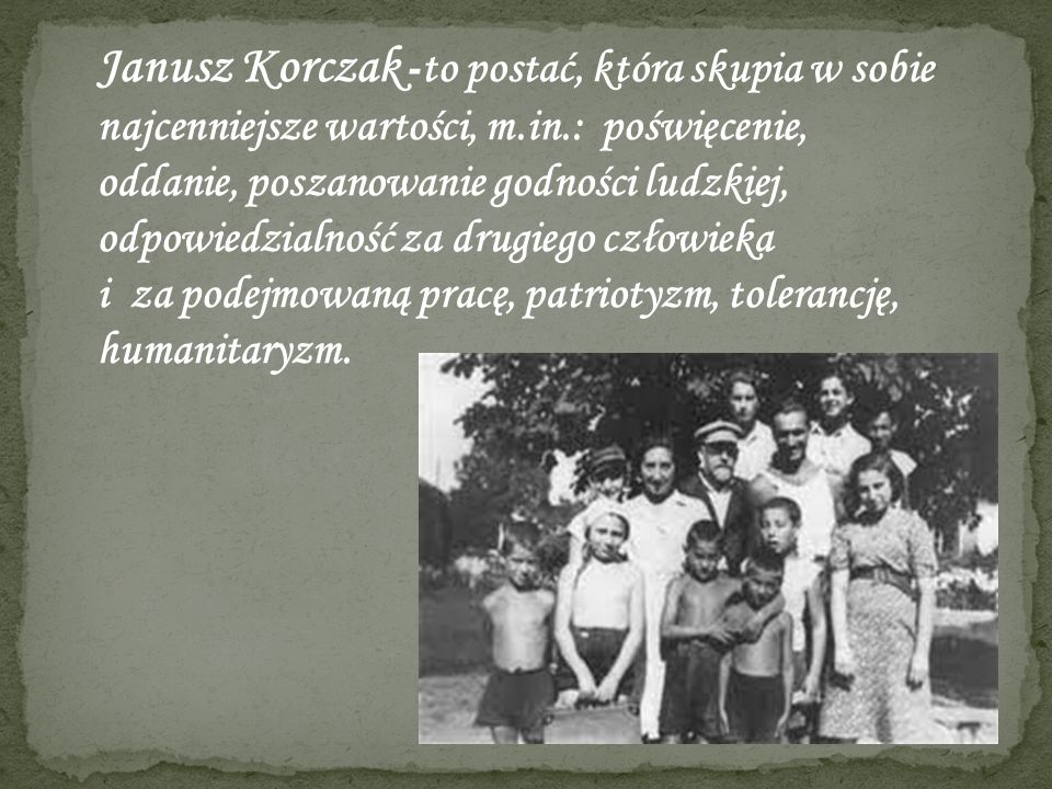 Janusz Korczak -to postać, która skupia w sobie najcenniejsze wartości, m.in.: poświęcenie, oddanie, poszanowanie godności ludzkiej, odpowiedzialność za drugiego człowieka i za podejmowaną pracę, patriotyzm, tolerancję, humanitaryzm.