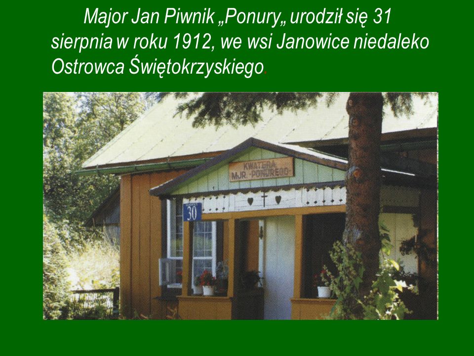 Major Jan Piwnik „Ponury„ urodził się 31 sierpnia w roku 1912, we wsi Janowice niedaleko Ostrowca Świętokrzyskiego.