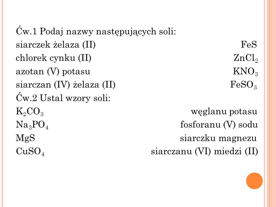 Ćw.1 Podaj nazwy następujących soli: siarczek żelaza (II) FeS chlorek cynku (II) ZnCl2 azotan (V) potasu KNO3 siarczan (IV) żelaza (II) FeSO3 Ćw.2 Ustal wzory soli: K2CO3 węglanu potasu Na3PO4 fosforanu (V) sodu MgS siarczku magnezu CuSO4 siarczanu (VI) miedzi (II)